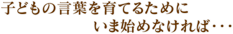 子どもの言葉を育てるために　いま始めなければ・・・