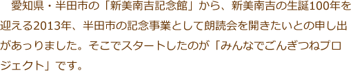 愛知県・半田市の「新美南吉記念館」から、新美南吉の生誕100年を迎える2013年、半田市の記念事業として朗読会を開きたいとの申し出があっりました。そこでスタートしたのが「みんなでごんぎつねプロジェクト」です。